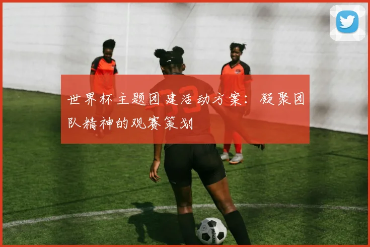世界杯主题团建活动方案：凝聚团队精神的观赛策划