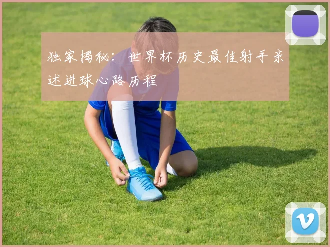 独家揭秘：世界杯历史最佳射手亲述进球心路历程